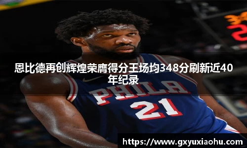 三亿恩比德再创辉煌荣膺得分王场均348分刷新近40年纪录