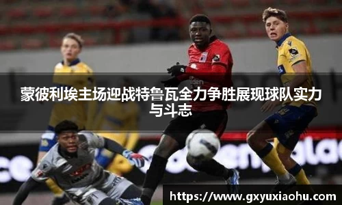 三亿蒙彼利埃主场迎战特鲁瓦全力争胜展现球队实力与斗志